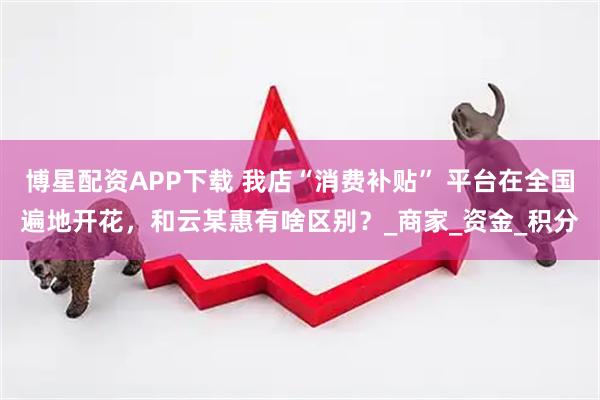博星配资APP下载 我店“消费补贴” 平台在全国遍地开花，和云某惠有啥区别？_商家_资金_积分