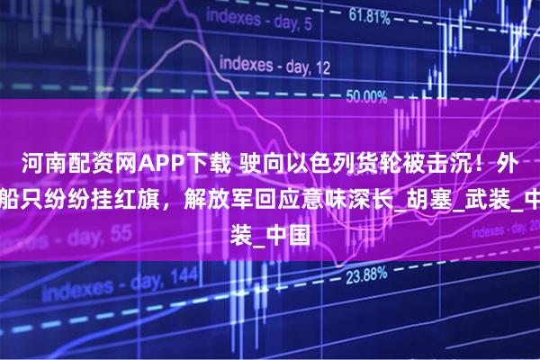 河南配资网APP下载 驶向以色列货轮被击沉！外国船只纷纷挂红旗，解放军回应意味深长_胡塞_武装_中国