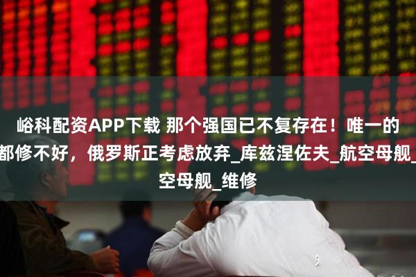 峪科配资APP下载 那个强国已不复存在！唯一的航母都修不好，俄罗斯正考虑放弃_库兹涅佐夫_航空母舰_维修