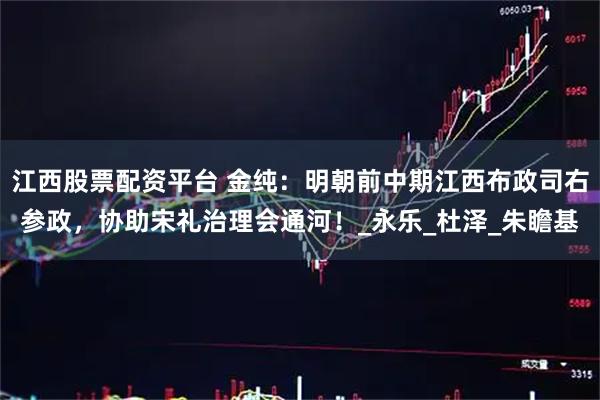 江西股票配资平台 金纯：明朝前中期江西布政司右参政，协助宋礼治理会通河！_永乐_杜泽_朱瞻基