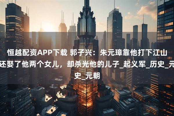 恒越配资APP下载 郭子兴：朱元璋靠他打下江山，还娶了他两个女儿，却杀光他的儿子_起义军_历史_元朝