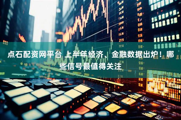 点石配资网平台 上半年经济、金融数据出炉！哪些信号最值得关注