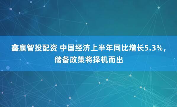 鑫赢智投配资 中国经济上半年同比增长5.3%，储备政策将择机而出