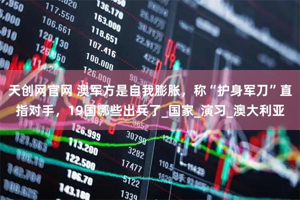 天创网官网 澳军方是自我膨胀，称“护身军刀”直指对手，19国哪些出兵了_国家_演习_澳大利亚