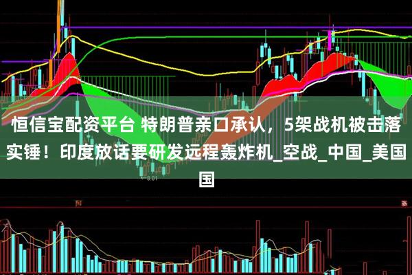 恒信宝配资平台 特朗普亲口承认，5架战机被击落实锤！印度放话要研发远程轰炸机_空战_中国_美国