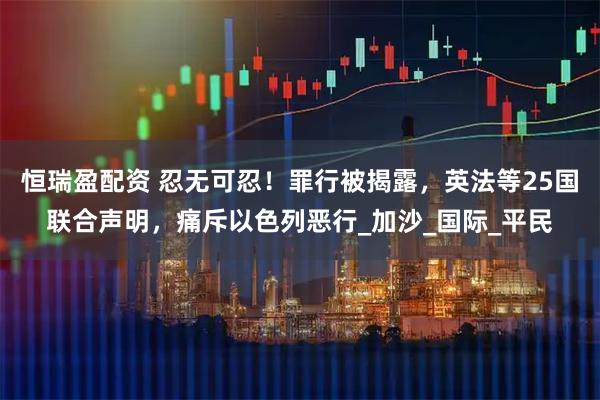 恒瑞盈配资 忍无可忍！罪行被揭露，英法等25国联合声明，痛斥以色列恶行_加沙_国际_平民