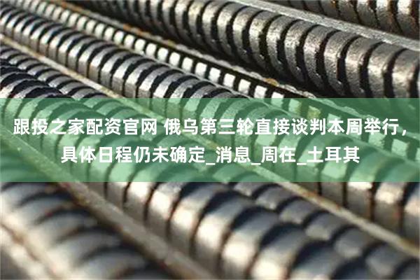 跟投之家配资官网 俄乌第三轮直接谈判本周举行，具体日程仍未确定_消息_周在_土耳其