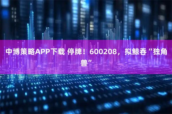 中博策略APP下载 停牌！600208，拟鲸吞“独角兽”