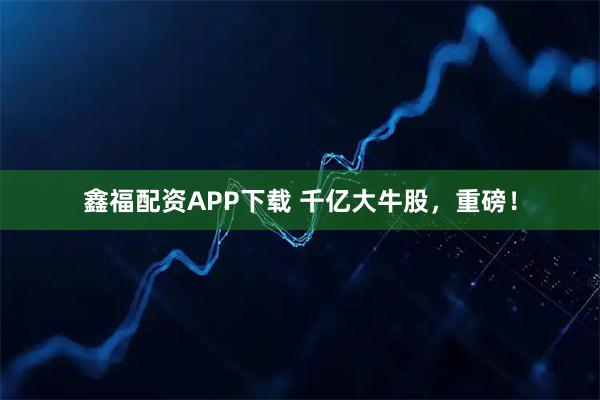 鑫福配资APP下载 千亿大牛股，重磅！