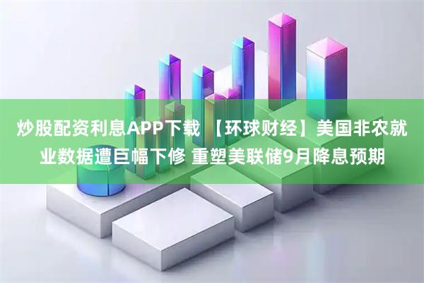 炒股配资利息APP下载 【环球财经】美国非农就业数据遭巨幅下修 重塑美联储9月降息预期