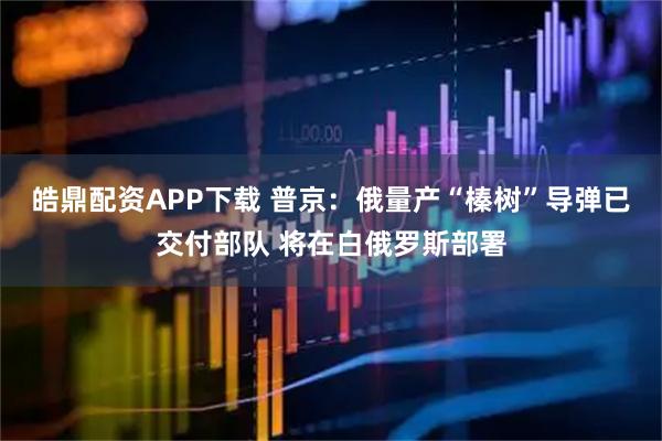 皓鼎配资APP下载 普京：俄量产“榛树”导弹已交付部队 将在白俄罗斯部署