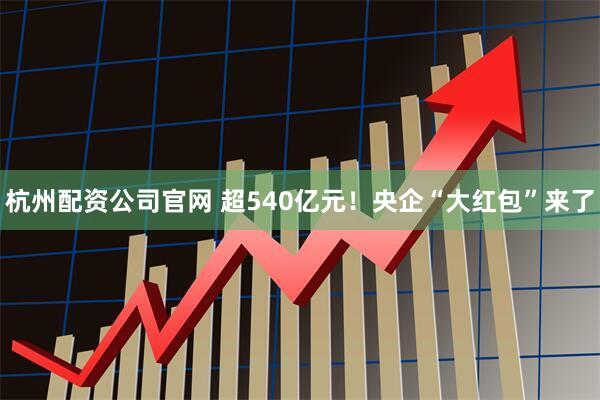 杭州配资公司官网 超540亿元！央企“大红包”来了
