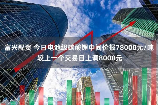 富兴配资 今日电池级碳酸锂中间价报78000元/吨 较上一个交易日上调8000元