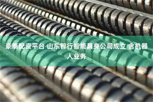 豪泰配资平台 山东智行智能具身公司成立 含机器人业务