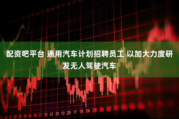 配资吧平台 通用汽车计划招聘员工 以加大力度研发无人驾驶汽车