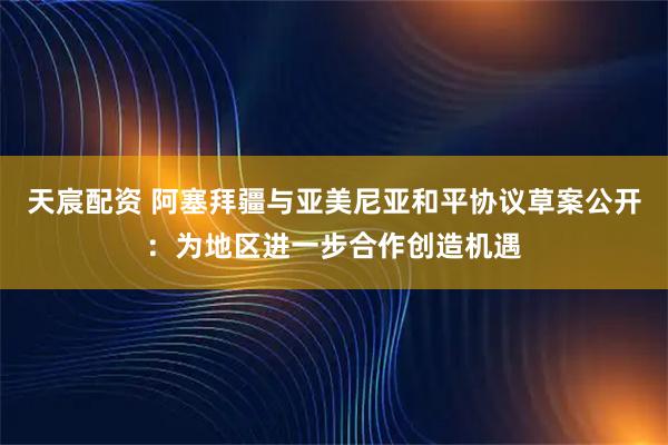 天宸配资 阿塞拜疆与亚美尼亚和平协议草案公开：为地区进一步合作创造机遇