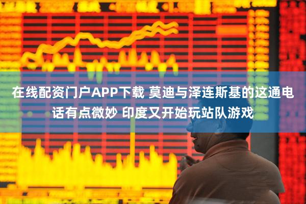 在线配资门户APP下载 莫迪与泽连斯基的这通电话有点微妙 印度又开始玩站队游戏
