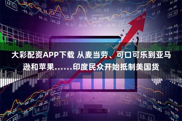 大彩配资APP下载 从麦当劳、可口可乐到亚马逊和苹果……印度民众开始抵制美国货