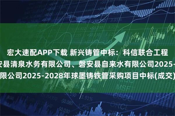 宏大速配APP下载 新兴铸管中标：科信联合工程咨询有限公司关于磐安县清泉水务有限公司、磐安县自来水有限公司2025-2028年球墨铸铁管采购项目中标(成交)结果公告