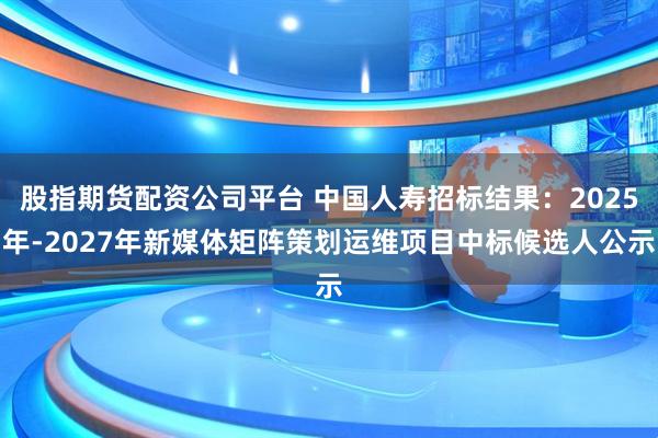 股指期货配资公司平台 中国人寿招标结果：2025年-2027年新媒体矩阵策划运维项目中标候选人公示