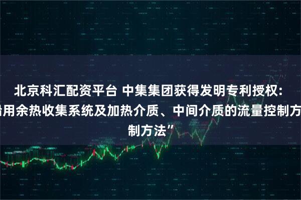 北京科汇配资平台 中集集团获得发明专利授权: “船用余热收集系统及加热介质、中间介质的流量控制方法”