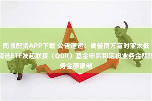 同顺配资APP下载 公告速递：调整南方富时亚太低碳精选ETF发起联接（QDII）基金申购和定投业务金额限制