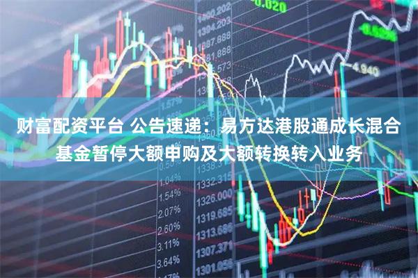 财富配资平台 公告速递：易方达港股通成长混合基金暂停大额申购及大额转换转入业务