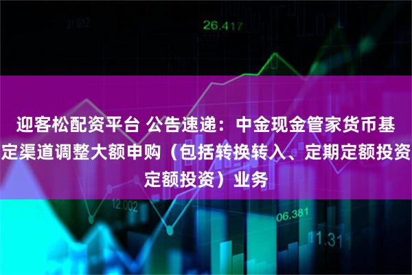 迎客松配资平台 公告速递：中金现金管家货币基金在特定渠道调整大额申购（包括转换转入、定期定额投资）业务