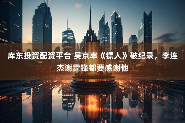 库东投资配资平台 吴京率《镖人》破纪录，李连杰谢霆锋都要感谢他