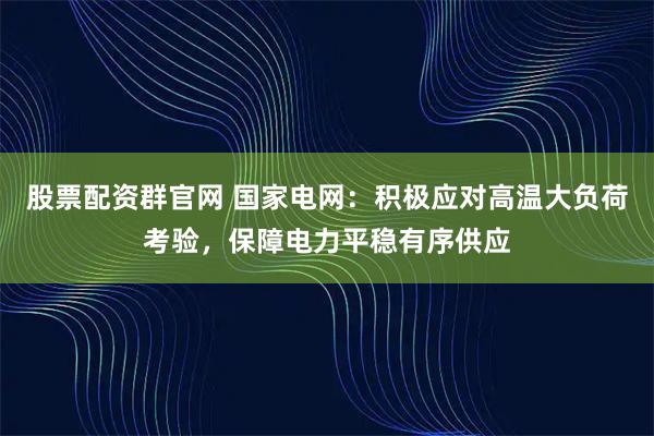 股票配资群官网 国家电网：积极应对高温大负荷考验，保障电力平稳有序供应